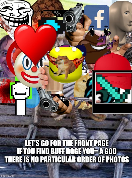 Every Freaking "Add image" on imageflip remeber to enjoy ;)     (No premium images sorry) |  LET'S GO FOR THE FRONT PAGE
IF YOU FIND BUFF DOGE YOU= A GOD
THERE IS NO PARTICULAR ORDER OF PHOTOS | image tagged in memes,waiting skeleton | made w/ Imgflip meme maker