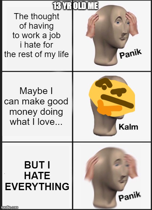 13 YR OLD THOUGHTS | The thought of having to work a job i hate for the rest of my life; 13 YR OLD ME; Maybe I can make good money doing what I love... BUT I HATE EVERYTHING | image tagged in memes,panik kalm panik | made w/ Imgflip meme maker
