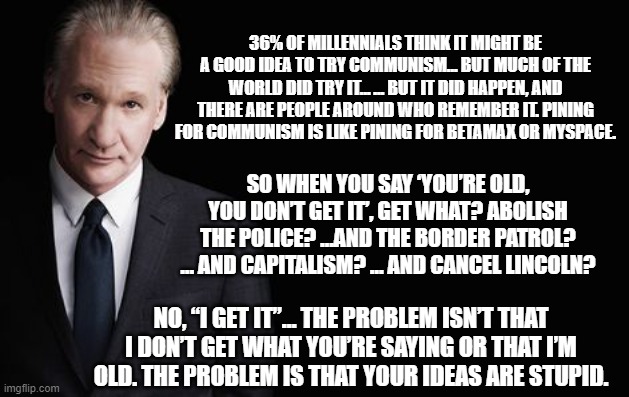 Bill Maher | SO WHEN YOU SAY ‘YOU’RE OLD, YOU DON’T GET IT’, GET WHAT? ABOLISH THE POLICE? …AND THE BORDER PATROL? … AND CAPITALISM? … AND CANCEL LINCOLN | image tagged in bill maher | made w/ Imgflip meme maker