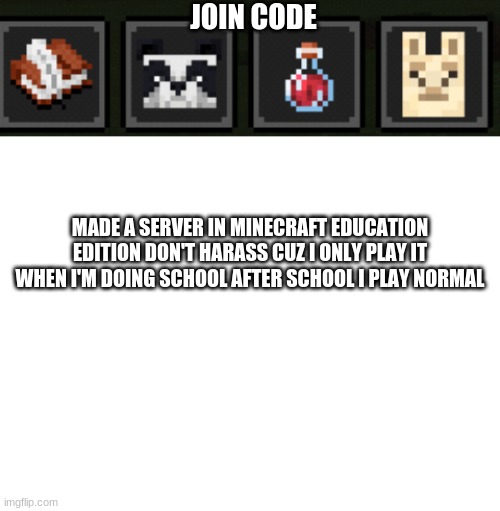 JOIN CODE; MADE A SERVER IN MINECRAFT EDUCATION EDITION DON'T HARASS CUZ I ONLY PLAY IT WHEN I'M DOING SCHOOL AFTER SCHOOL I PLAY NORMAL | image tagged in blank white template | made w/ Imgflip meme maker