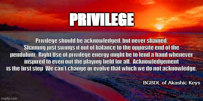 PRIVILEGE | PRIVILEGE; Privilege should be acknowledged, but never shamed, Shaming just swings it out of balance to the opposite end of the pendulum.  Right Use of privilege energy might be to lend a hand whenever inspired to even out the playing field for all.  Acknowledgement is the first step  We can't change or evolve that which we do not acknowledge. BGBDL of Akashic Keys | image tagged in ocean sunset | made w/ Imgflip meme maker