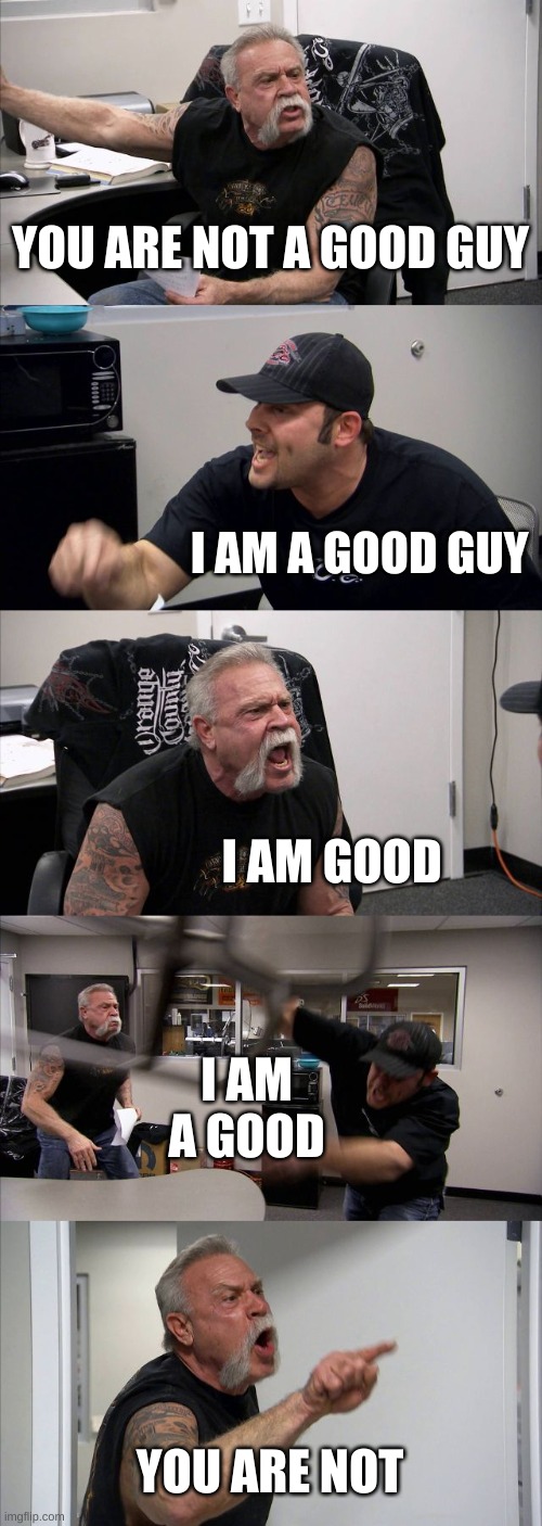 American Chopper Argument Meme | YOU ARE NOT A GOOD GUY; I AM A GOOD GUY; I AM GOOD; I AM A GOOD; YOU ARE NOT | image tagged in memes,american chopper argument | made w/ Imgflip meme maker