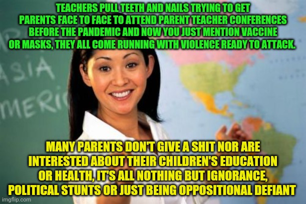 Unhelpful High School Teacher | TEACHERS PULL TEETH AND NAILS TRYING TO GET PARENTS FACE TO FACE TO ATTEND PARENT TEACHER CONFERENCES BEFORE THE PANDEMIC AND NOW YOU JUST MENTION VACCINE OR MASKS, THEY ALL COME RUNNING WITH VIOLENCE READY TO ATTACK. MANY PARENTS DON'T GIVE A SHIT NOR ARE INTERESTED ABOUT THEIR CHILDREN'S EDUCATION OR HEALTH, IT'S ALL NOTHING BUT IGNORANCE, POLITICAL STUNTS OR JUST BEING OPPOSITIONAL DEFIANT | image tagged in memes,unhelpful high school teacher | made w/ Imgflip meme maker