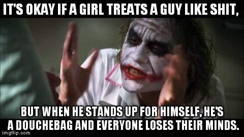 And everybody loses their minds | IT'S OKAY IF A GIRL TREATS A GUY LIKE SHIT,  BUT WHEN HE STANDS UP FOR HIMSELF, HE'S A DOUCHEBAG AND EVERYONE LOSES THEIR MINDS. | image tagged in memes,and everybody loses their minds | made w/ Imgflip meme maker