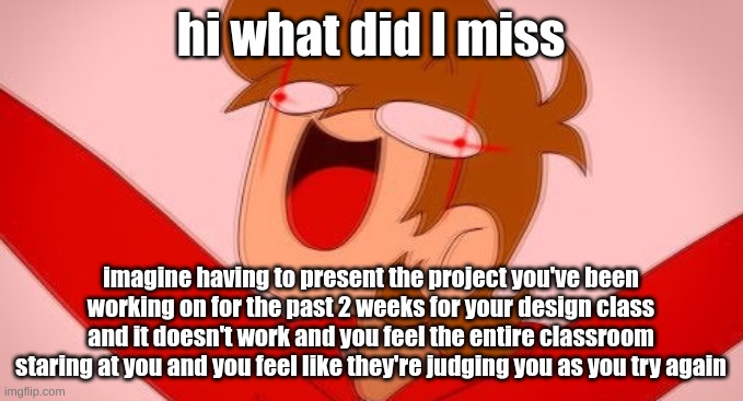 tord on drugs | hi what did I miss; imagine having to present the project you've been working on for the past 2 weeks for your design class and it doesn't work and you feel the entire classroom staring at you and you feel like they're judging you as you try again | image tagged in tord on drugs | made w/ Imgflip meme maker