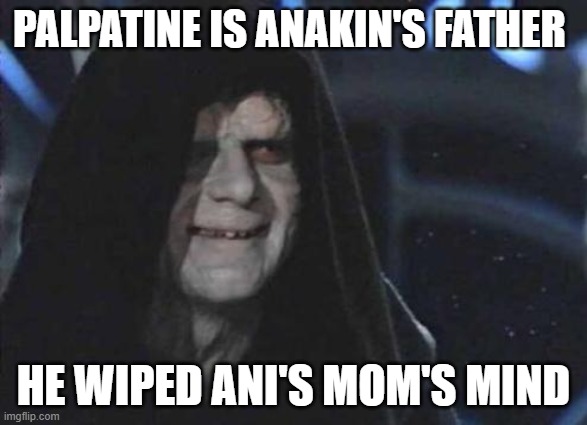 I forgot her name |  PALPATINE IS ANAKIN'S FATHER; HE WIPED ANI'S MOM'S MIND | image tagged in emperor palpatine,theory | made w/ Imgflip meme maker