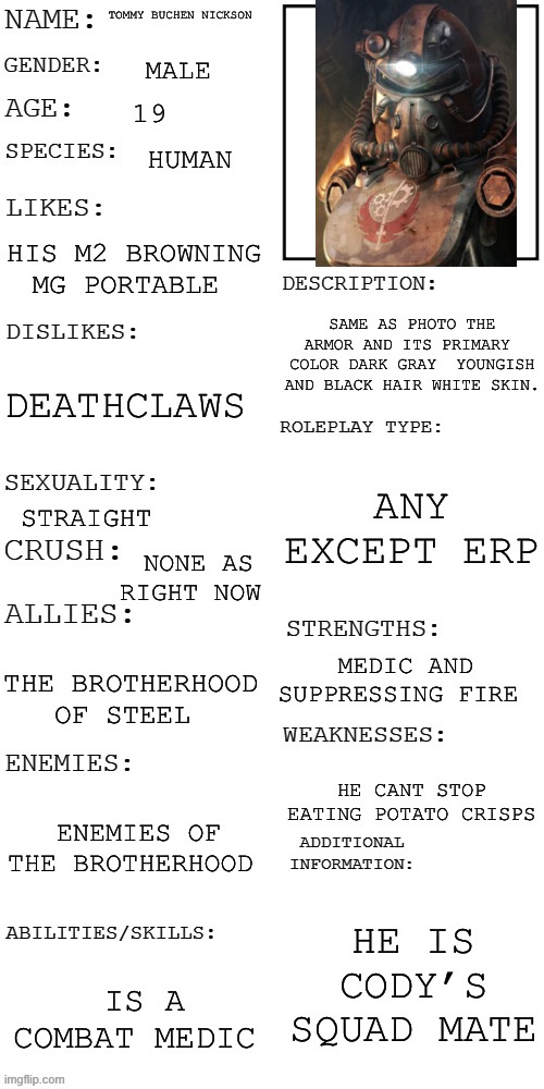(Updated) Roleplay OC showcase | TOMMY BUCHEN NICKSON; MALE; 19; HUMAN; HIS M2 BROWNING MG PORTABLE; SAME AS PHOTO THE ARMOR AND ITS PRIMARY  COLOR DARK GRAY  YOUNGISH AND BLACK HAIR WHITE SKIN. DEATHCLAWS; ANY EXCEPT ERP; STRAIGHT; NONE AS RIGHT NOW; MEDIC AND SUPPRESSING FIRE; THE BROTHERHOOD OF STEEL; HE CANT STOP EATING POTATO CRISPS; ENEMIES OF THE BROTHERHOOD; HE IS CODY’S SQUAD MATE; IS A COMBAT MEDIC | image tagged in updated roleplay oc showcase | made w/ Imgflip meme maker