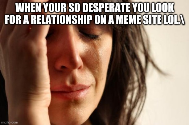 First World Problems Meme | WHEN YOUR SO DESPERATE YOU LOOK FOR A RELATIONSHIP ON A MEME SITE LOL.\ | image tagged in memes,first world problems | made w/ Imgflip meme maker
