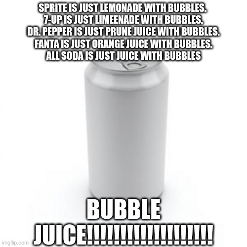 If You Like Bubble Juice Plz Upvote This....I Need Support....GO BUBBLE JUICE!!! |  SPRITE IS JUST LEMONADE WITH BUBBLES. 
7-UP IS JUST LIMEENADE WITH BUBBLES.
DR. PEPPER IS JUST PRUNE JUICE WITH BUBBLES.
FANTA IS JUST ORANGE JUICE WITH BUBBLES.
ALL SODA IS JUST JUICE WITH BUBBLES; BUBBLE JUICE!!!!!!!!!!!!!!!!!!! | image tagged in blank soda or beer can,soda,bubbles | made w/ Imgflip meme maker