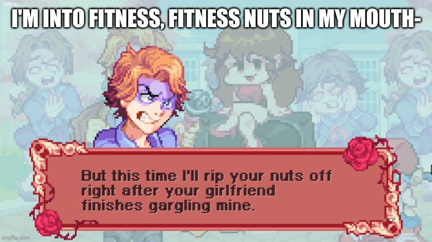 This joke sounded better in my head- | I'M INTO FITNESS, FITNESS NUTS IN MY MOUTH- | image tagged in boi's finna rip your nuts off | made w/ Imgflip meme maker