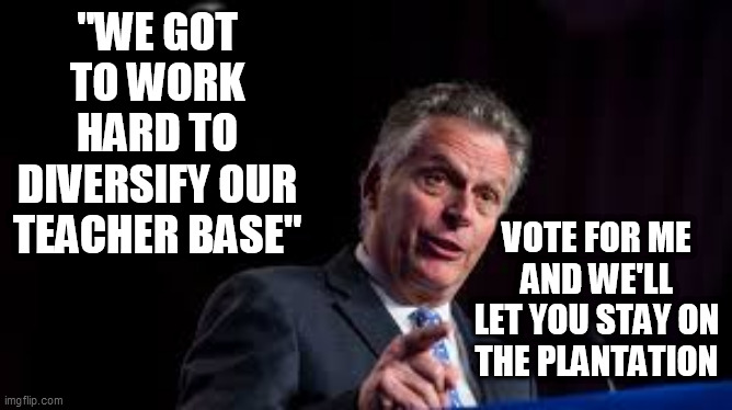 Terry "The Racist" Governor | "WE GOT TO WORK HARD TO DIVERSIFY OUR TEACHER BASE"; VOTE FOR ME AND WE'LL LET YOU STAY ON THE PLANTATION | image tagged in terry mcauliffe,virginia governors race,racism,democrat plantation,plantation owner,tyrant | made w/ Imgflip meme maker