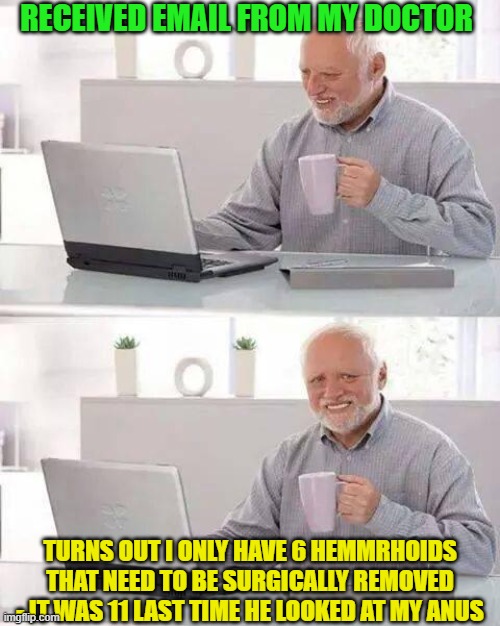 Harold & His Hemmrhoids (HHH or Triple H or 3H) |  RECEIVED EMAIL FROM MY DOCTOR; TURNS OUT I ONLY HAVE 6 HEMMRHOIDS THAT NEED TO BE SURGICALLY REMOVED - IT WAS 11 LAST TIME HE LOOKED AT MY ANUS | image tagged in memes,hide the pain harold,3h,triple h,hhh,hemorrhoids | made w/ Imgflip meme maker