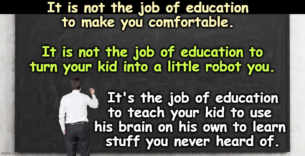 It is not the job of education 
to make you comfortable. It is not the job of education to turn your kid into a little robot you. It's the job of education to teach your kid to use 
his brain on his own to learn 
stuff you never heard of. | image tagged in education,comfort,robot,brains,learning | made w/ Imgflip meme maker