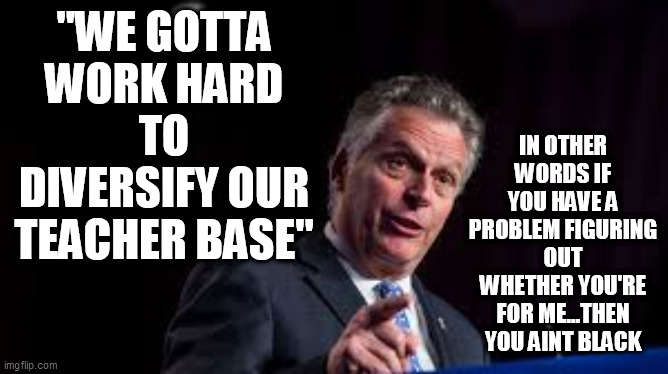 Racist Terry | IN OTHER WORDS IF YOU HAVE A PROBLEM FIGURING OUT WHETHER YOU'RE FOR ME...THEN YOU AINT BLACK; "WE GOTTA WORK HARD TO DIVERSIFY OUR TEACHER BASE" | image tagged in terry mcauliffe,virginia governors race,virginia governor,racist,teachers,loudoun county school board | made w/ Imgflip meme maker
