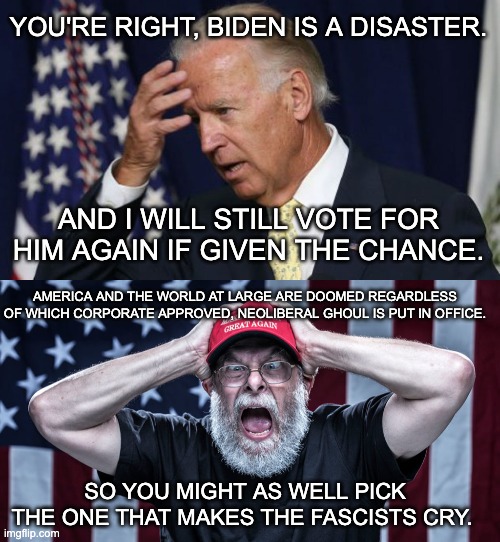 "But Biden..." I don't care. | YOU'RE RIGHT, BIDEN IS A DISASTER. AND I WILL STILL VOTE FOR HIM AGAIN IF GIVEN THE CHANCE. AMERICA AND THE WORLD AT LARGE ARE DOOMED REGARDLESS OF WHICH CORPORATE APPROVED, NEOLIBERAL GHOUL IS PUT IN OFFICE. SO YOU MIGHT AS WELL PICK THE ONE THAT MAKES THE FASCISTS CRY. | image tagged in joe biden worries,donald trump,maga,snowflakes,election 2020 | made w/ Imgflip meme maker