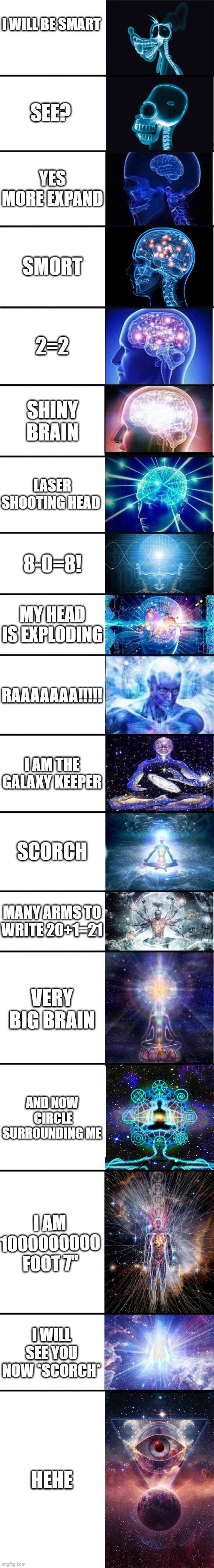 expanding brain: 9001 | I WILL BE SMART; SEE? YES MORE EXPAND; SMORT; 2=2; SHINY BRAIN; LASER SHOOTING HEAD; 8-0=8! MY HEAD IS EXPLODING; RAAAAAAA!!!!! I AM THE GALAXY KEEPER; SCORCH; MANY ARMS TO WRITE 20+1=21; VERY BIG BRAIN; AND NOW  CIRCLE SURROUNDING ME; I AM 1000000000 FOOT 7"; I WILL SEE YOU NOW *SCORCH*; HEHE | image tagged in expanding brain 9001 | made w/ Imgflip meme maker