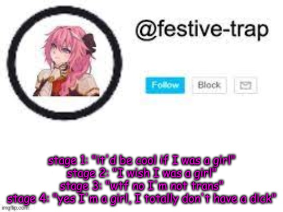 based on past and upcoming stories | stage 1: "it'd be cool if I was a girl"
stage 2: "I wish I was a girl"
stage 3: "wtf no I'm not trans"
stage 4: "yes I'm a girl, I totally don't have a dick" | made w/ Imgflip meme maker