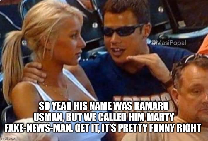 Guy talking to girl passionately | SO YEAH HIS NAME WAS KAMARU USMAN, BUT WE CALLED HIM MARTY FAKE-NEWS-MAN. GET IT, IT’S PRETTY FUNNY RIGHT | image tagged in guy talking to girl passionately | made w/ Imgflip meme maker