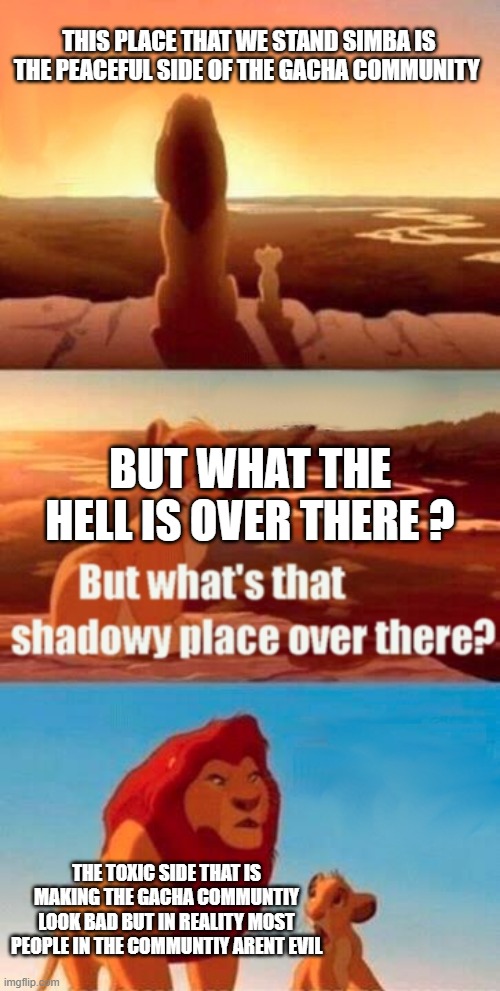 not everyone in the communtiy is toxic | THIS PLACE THAT WE STAND SIMBA IS THE PEACEFUL SIDE OF THE GACHA COMMUNITY; BUT WHAT THE HELL IS OVER THERE ? THE TOXIC SIDE THAT IS MAKING THE GACHA COMMUNTIY LOOK BAD BUT IN REALITY MOST PEOPLE IN THE COMMUNTIY ARENT EVIL | image tagged in memes,simba shadowy place | made w/ Imgflip meme maker