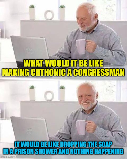 It would be the best thing, That didn’t happen to you. Make chthonicgnosis Congressman to put string on all soap | WHAT WOULD IT BE LIKE MAKING CHTHONIC A CONGRESSMAN; IT WOULD BE LIKE DROPPING THE SOAP IN A PRISON SHOWER AND NOTHING HAPPENING | image tagged in memes,hide the pain harold | made w/ Imgflip meme maker