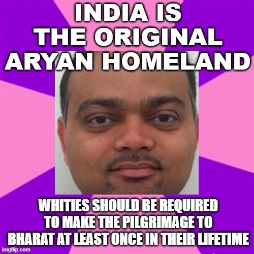 India is the original Aryan homeland; Whities should be required to make the pilgrimage to Bharat | INDIA IS THE ORIGINAL ARYAN HOMELAND; WHITIES SHOULD BE REQUIRED TO MAKE THE PILGRIMAGE TO BHARAT AT LEAST ONCE IN THEIR LIFETIME | image tagged in indian guy | made w/ Imgflip meme maker