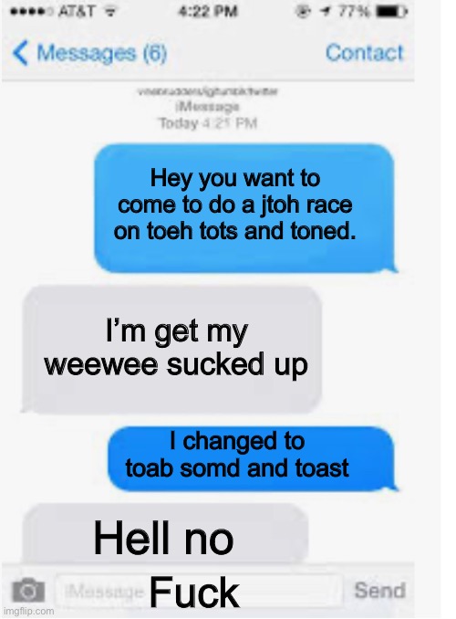 Blank text conversation | Hey you want to come to do a jtoh race on toeh tots and toned. I’m get my weewee sucked up; I changed to toab somd and toast; Hell no; Fuck | image tagged in blank text conversation | made w/ Imgflip meme maker