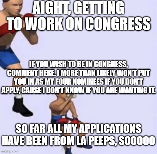 Tired boxer | AIGHT, GETTING TO WORK ON CONGRESS; IF YOU WISH TO BE IN CONGRESS, COMMENT HERE. I MORE THAN LIKELY WON'T PUT YOU IN AS MY FOUR NOMINEES IF YOU DON'T APPLY, CAUSE I DON'T KNOW IF YOU ARE WANTING IT. SO FAR ALL MY APPLICATIONS HAVE BEEN FROM LA PEEPS, SOOOOO | image tagged in tired boxer | made w/ Imgflip meme maker