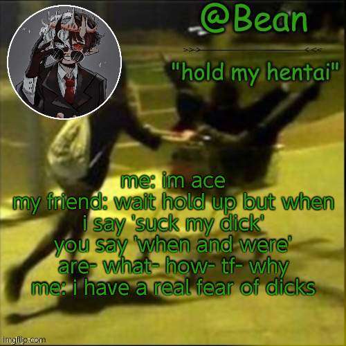 beans weird temp | me: im ace
my friend: wait hold up but when i say 'suck my dick' you say 'when and were' are- what- how- tf- why
me: i have a real fear of dicks | image tagged in beans weird temp | made w/ Imgflip meme maker