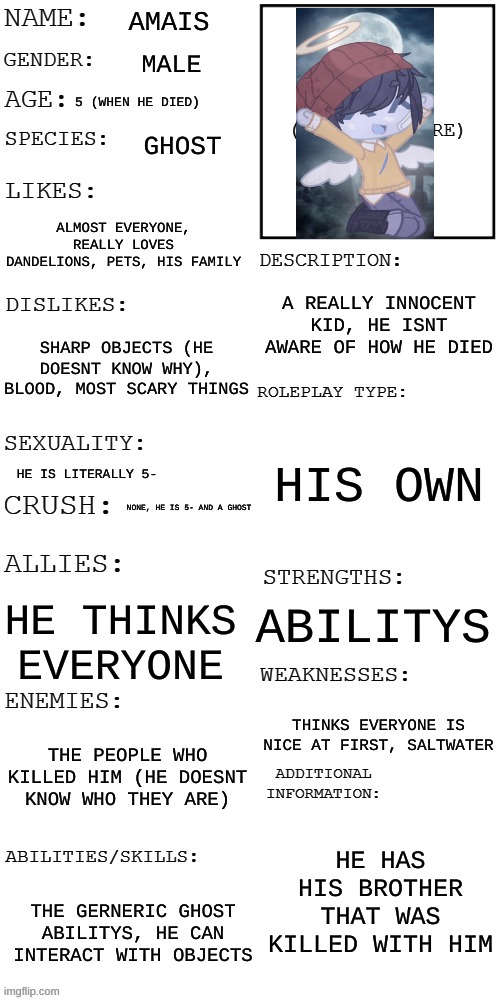 (Updated) Roleplay OC showcase | AMAIS; MALE; 5 (WHEN HE DIED); GHOST; ALMOST EVERYONE, REALLY LOVES DANDELIONS, PETS, HIS FAMILY; A REALLY INNOCENT KID, HE ISNT AWARE OF HOW HE DIED; SHARP OBJECTS (HE DOESNT KNOW WHY), BLOOD, MOST SCARY THINGS; HIS OWN; HE IS LITERALLY 5-; NONE, HE IS 5- AND A GHOST; ABILITYS; HE THINKS EVERYONE; THINKS EVERYONE IS NICE AT FIRST, SALTWATER; THE PEOPLE WHO KILLED HIM (HE DOESNT KNOW WHO THEY ARE); HE HAS HIS BROTHER THAT WAS KILLED WITH HIM; THE GERNERIC GHOST ABILITYS, HE CAN INTERACT WITH OBJECTS | image tagged in updated roleplay oc showcase | made w/ Imgflip meme maker