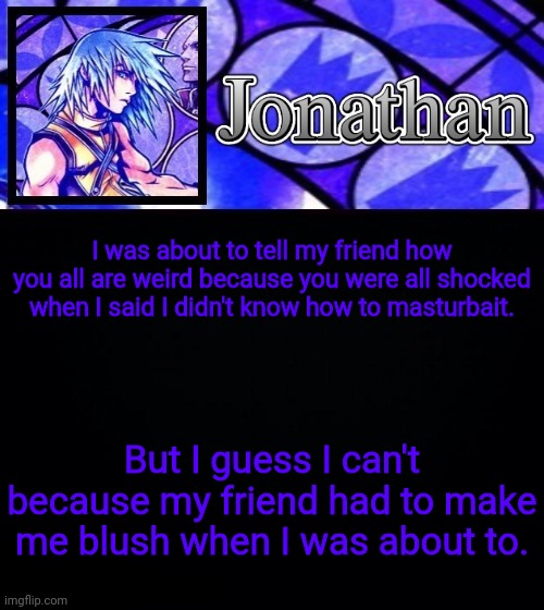 I was about to tell my friend how you all are weird because you were all shocked when I said I didn't know how to masturbait. But I guess I can't because my friend had to make me blush when I was about to. | image tagged in jonathan's dive to the heart template ii | made w/ Imgflip meme maker