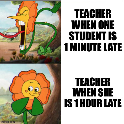 . | TEACHER WHEN ONE STUDENT IS 1 MINUTE LATE; TEACHER WHEN SHE IS 1 HOUR LATE | image tagged in cuphead flower | made w/ Imgflip meme maker