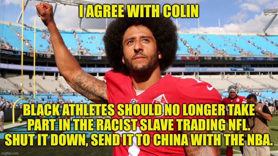 The NFL is Slave Trading, Shut it down! | I AGREE WITH COLIN; BLACK ATHLETES SHOULD NO LONGER TAKE PART IN THE RACIST SLAVE TRADING NFL. SHUT IT DOWN, SEND IT TO CHINA WITH THE NBA. | image tagged in colin kaepernick oppressed,go woke go broke,its slavery,shut it down,ban the nfl | made w/ Imgflip meme maker