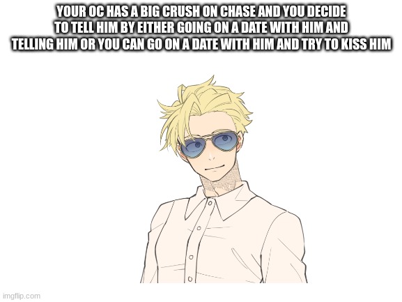 YOUR OC HAS A BIG CRUSH ON CHASE AND YOU DECIDE TO TELL HIM BY EITHER GOING ON A DATE WITH HIM AND TELLING HIM OR YOU CAN GO ON A DATE WITH HIM AND TRY TO KISS HIM | made w/ Imgflip meme maker