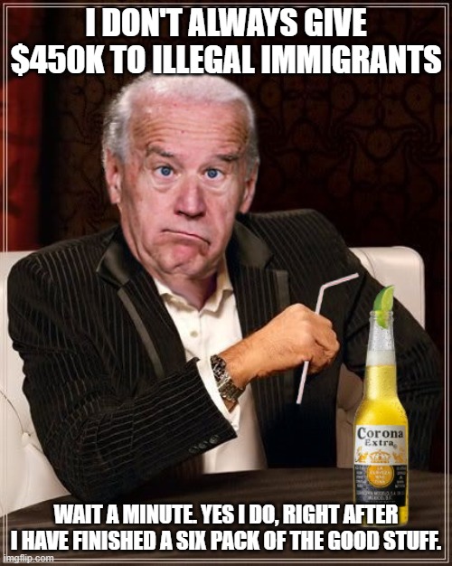 The Most Confused Man In The World (Joe Biden) | I DON'T ALWAYS GIVE $450K TO ILLEGAL IMMIGRANTS; WAIT A MINUTE. YES I DO, RIGHT AFTER I HAVE FINISHED A SIX PACK OF THE GOOD STUFF. | image tagged in the most confused man in the world joe biden | made w/ Imgflip meme maker
