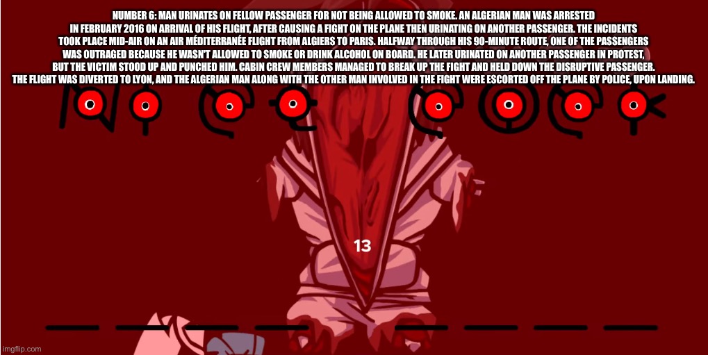 Me when the | NUMBER 6: MAN URINATES ON FELLOW PASSENGER FOR NOT BEING ALLOWED TO SMOKE. AN ALGERIAN MAN WAS ARRESTED IN FEBRUARY 2016 ON ARRIVAL OF HIS FLIGHT, AFTER CAUSING A FIGHT ON THE PLANE THEN URINATING ON ANOTHER PASSENGER. THE INCIDENTS TOOK PLACE MID-AIR ON AN AIR MÉDITERRANÉE FLIGHT FROM ALGIERS TO PARIS. HALFWAY THROUGH HIS 90-MINUTE ROUTE, ONE OF THE PASSENGERS WAS OUTRAGED BECAUSE HE WASN'T ALLOWED TO SMOKE OR DRINK ALCOHOL ON BOARD. HE LATER URINATED ON ANOTHER PASSENGER IN PROTEST, BUT THE VICTIM STOOD UP AND PUNCHED HIM. CABIN CREW MEMBERS MANAGED TO BREAK UP THE FIGHT AND HELD DOWN THE DISRUPTIVE PASSENGER. THE FLIGHT WAS DIVERTED TO LYON, AND THE ALGERIAN MAN ALONG WITH THE OTHER MAN INVOLVED IN THE FIGHT WERE ESCORTED OFF THE PLANE BY POLICE, UPON LANDING. | image tagged in me when the | made w/ Imgflip meme maker