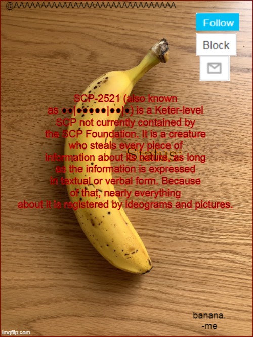 cry about it, i shared 2521's information | SCP-2521 (also known as ●●|●●●●●|●●|●) is a Keter-level SCP not currently contained by the SCP Foundation. It is a creature who steals every piece of information about its nature, as long as the information is expressed in textual or verbal form. Because of that, nearly everything about it is registered by ideograms and pictures. | image tagged in aaaaaaaaaaaaaaaaaaaaaaaaaaaaaa announcement template | made w/ Imgflip meme maker