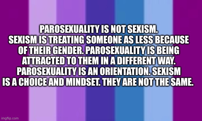 PAROSEXUALITY IS NOT SEXISM. SEXISM IS TREATING SOMEONE AS LESS BECAUSE OF THEIR GENDER. PAROSEXUALITY IS BEING ATTRACTED TO THEM IN A DIFFERENT WAY. PAROSEXUALITY IS AN ORIENTATION. SEXISM IS A CHOICE AND MINDSET. THEY ARE NOT THE SAME. | made w/ Imgflip meme maker