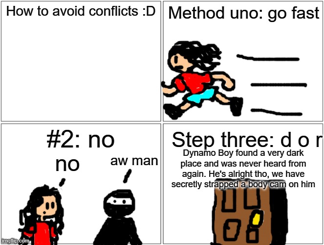 funni | How to avoid conflicts :D; Method uno: go fast; #2: no; Step three: d o r; aw man; Dynamo Boy found a very dark place and was never heard from again. He's alright tho, we have secretly strapped a body cam on him; no | image tagged in memes,blank comic panel 2x2 | made w/ Imgflip meme maker