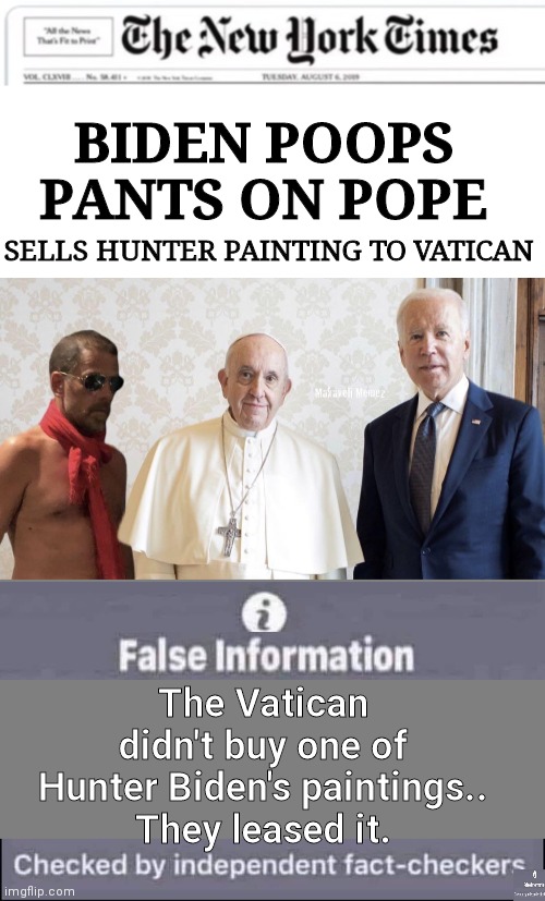Biden poops on pope fact checked | BIDEN POOPS PANTS ON POPE; SELLS HUNTER PAINTING TO VATICAN; The Vatican didn't buy one of Hunter Biden's paintings..
They leased it. | image tagged in blank white template,blank grey,false information checked by independent fact-checkers | made w/ Imgflip meme maker