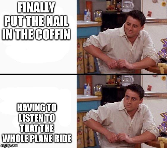 Comprehending Joey | FINALLY PUT THE NAIL IN THE COFFIN HAVING TO LISTEN TO THAT THE WHOLE PLANE RIDE | image tagged in comprehending joey | made w/ Imgflip meme maker