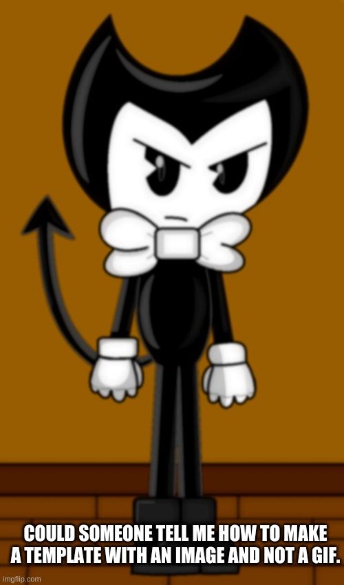 Bendy is not amused | COULD SOMEONE TELL ME HOW TO MAKE A TEMPLATE WITH AN IMAGE AND NOT A GIF. | image tagged in bendy is not amused | made w/ Imgflip meme maker