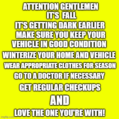 ATTENTION GENTLEMEN | ATTENTION GENTLEMEN; IT'S  FALL; IT'S GETTING DARK EARLIER; MAKE SURE YOU KEEP YOUR VEHICLE IN GOOD CONDITION; WINTERIZE YOUR HOME AND VEHICLE; WEAR APPROPRIATE CLOTHES FOR SEASON; GO TO A DOCTOR IF NECESSARY; GET REGULAR CHECKUPS; AND; LOVE THE ONE YOU'RE WITH! | image tagged in memes,blank transparent square,smart guy,car memes | made w/ Imgflip meme maker