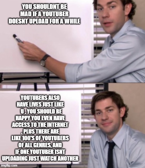 Jim Halpert White board template | YOU SHOULDNT BE MAD IF A YOUTUBER DOESNT UPLOAD FOR A WHILE; YOUTUBERS ALSO HAVE LIVES JUST LIKE   U , YOU SHOULD BE HAPPY YOU EVEN HAVE ACCESS TO THE INTERNET , PLUS THERE ARE LIKE 100'S OF YOUTUBERS OF ALL GENRES, AND IF ONE YOUTUBER ISNT UPLOADING JUST WATCH ANOTHER | image tagged in jim halpert white board template,youtube | made w/ Imgflip meme maker