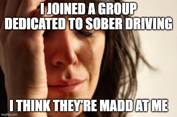 Sobering thot | I JOINED A GROUP DEDICATED TO SOBER DRIVING; I THINK THEY'RE MADD AT ME | image tagged in memes,first world problems | made w/ Imgflip meme maker