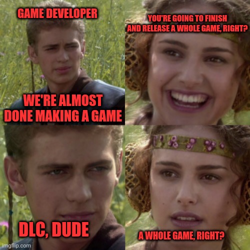 Games | YOU'RE GOING TO FINISH AND RELEASE A WHOLE GAME, RIGHT? GAME DEVELOPER; WE'RE ALMOST DONE MAKING A GAME; DLC, DUDE; A WHOLE GAME, RIGHT? | image tagged in for the better right blank,gaming,padme,darth skywalker,ack | made w/ Imgflip meme maker