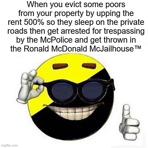 Ancap moment | When you evict some poors from your property by upping the rent 500% so they sleep on the private roads then get arrested for trespassing
by the McPolice and get thrown in
the Ronald McDonald McJailhouse™ | image tagged in ancapmeme,capitalism,libertarianism,libertarians,private property,mcdonalds | made w/ Imgflip meme maker