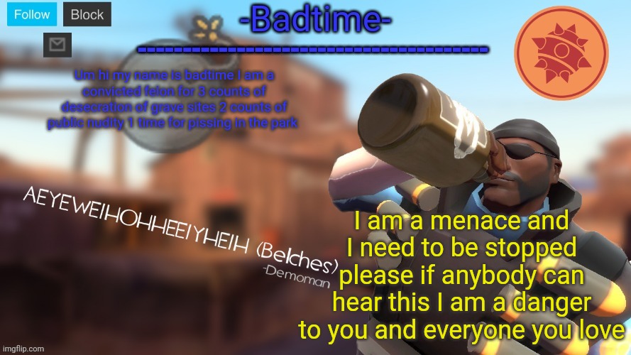 Badtime's Demoman template | Um hi my name is badtime I am a convicted felon for 3 counts of desecration of grave sites 2 counts of public nudity 1 time for pissing in the park; I am a menace and I need to be stopped please if anybody can hear this I am a danger to you and everyone you love | image tagged in badtime's demoman template | made w/ Imgflip meme maker