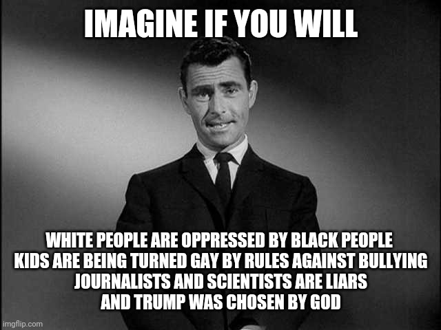 rod serling twilight zone | IMAGINE IF YOU WILL; WHITE PEOPLE ARE OPPRESSED BY BLACK PEOPLE 
KIDS ARE BEING TURNED GAY BY RULES AGAINST BULLYING
JOURNALISTS AND SCIENTISTS ARE LIARS
AND TRUMP WAS CHOSEN BY GOD | image tagged in rod serling twilight zone,propaganda,opposite day | made w/ Imgflip meme maker