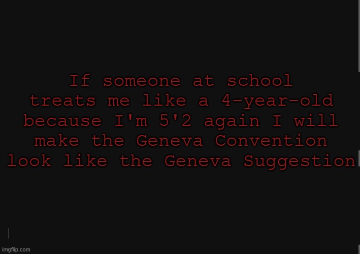 BlackBackground | If someone at school treats me like a 4-year-old because I'm 5'2 again I will make the Geneva Convention look like the Geneva Suggestion | image tagged in blackbackground | made w/ Imgflip meme maker