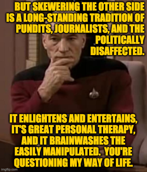 picard thinking | BUT SKEWERING THE OTHER SIDE
IS A LONG-STANDING TRADITION OF
PUNDITS, JOURNALISTS, AND THE
POLITICALLY
DISAFFECTED. IT ENLIGHTENS AND ENTERT | image tagged in picard thinking | made w/ Imgflip meme maker